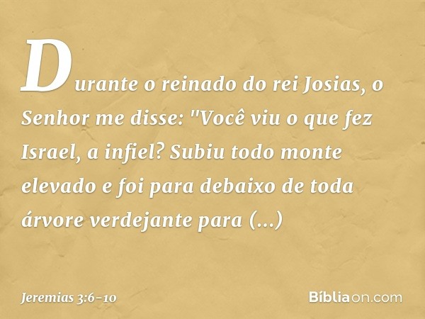 Durante o reinado do rei Josias, o Senhor me disse: "Você viu o que fez Israel, a infiel? Subiu todo monte elevado e foi para debaixo de toda árvore verdejante