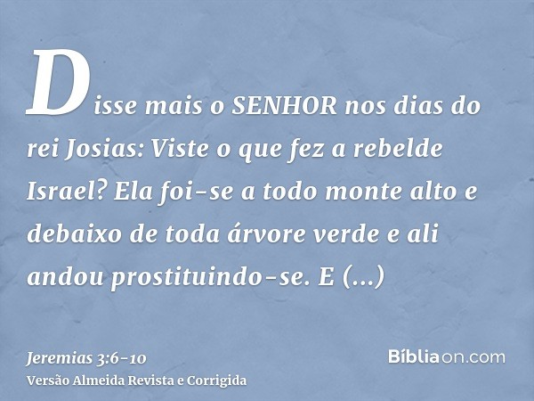 Disse mais o SENHOR nos dias do rei Josias: Viste o que fez a rebelde Israel? Ela foi-se a todo monte alto e debaixo de toda árvore verde e ali andou prostituin