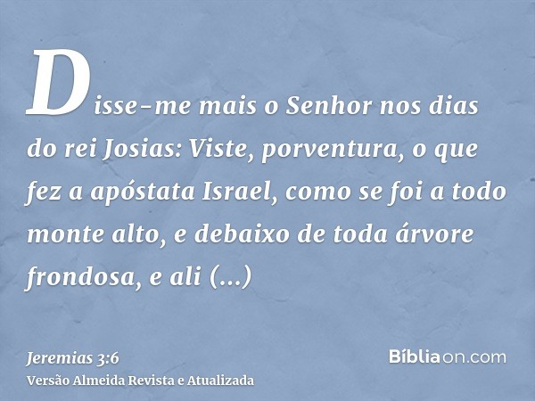 Disse-me mais o Senhor nos dias do rei Josias: Viste, porventura, o que fez a apóstata Israel, como se foi a todo monte alto, e debaixo de toda árvore frondosa,