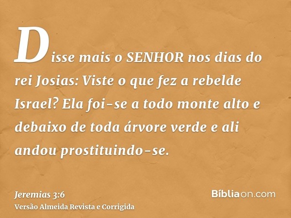 Disse mais o SENHOR nos dias do rei Josias: Viste o que fez a rebelde Israel? Ela foi-se a todo monte alto e debaixo de toda árvore verde e ali andou prostituin
