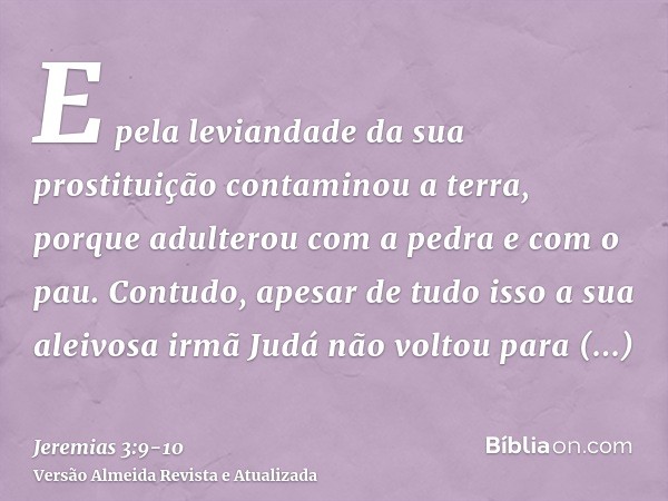 E pela leviandade da sua prostituição contaminou a terra, porque adulterou com a pedra e com o pau.Contudo, apesar de tudo isso a sua aleivosa irmã Judá não vol