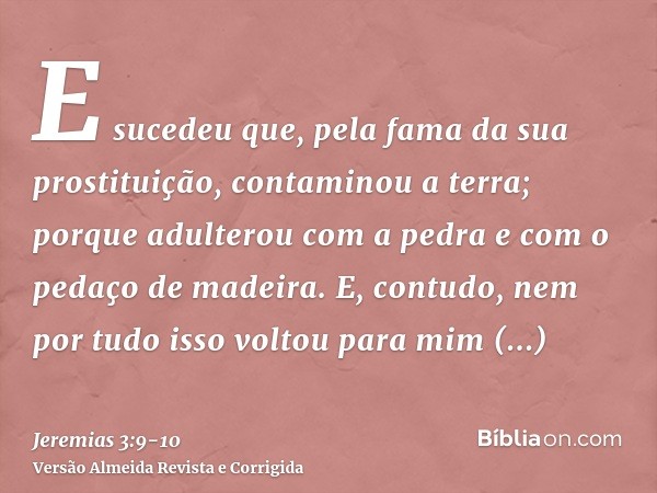 E sucedeu que, pela fama da sua prostituição, contaminou a terra; porque adulterou com a pedra e com o pedaço de madeira.E, contudo, nem por tudo isso voltou pa