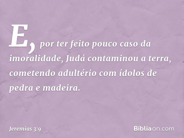 E, por ter feito pouco caso da imoralidade, Judá contaminou a terra, come­tendo adultério com ídolos de pedra e madeira. -- Jeremias 3:9