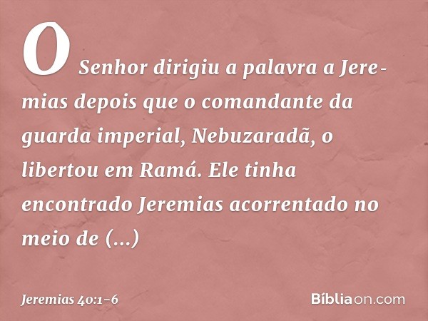 O Senhor dirigiu a palavra a Jere­mias depois que o comandante da guarda impe­rial, Nebuzaradã, o libertou em Ramá. Ele tinha encontrado Jeremias acorrentado no