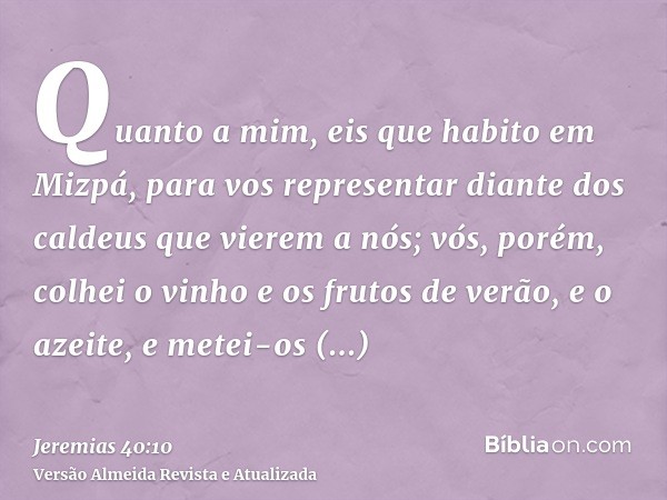 Quanto a mim, eis que habito em Mizpá, para vos representar diante dos caldeus que vierem a nós; vós, porém, colhei o vinho e os frutos de verão, e o azeite, e 