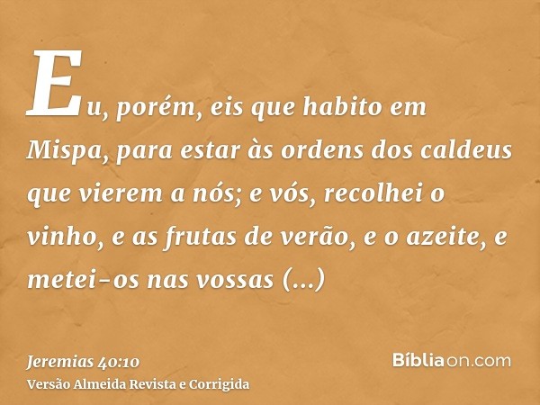 Eu, porém, eis que habito em Mispa, para estar às ordens dos caldeus que vierem a nós; e vós, recolhei o vinho, e as frutas de verão, e o azeite, e metei-os nas