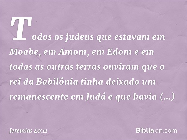 Todos os judeus que estavam em Moabe, em Amom, em Edom e em todas as outras terras ouviram que o rei da Babilônia tinha deixado um remanescente em Judá e que ha