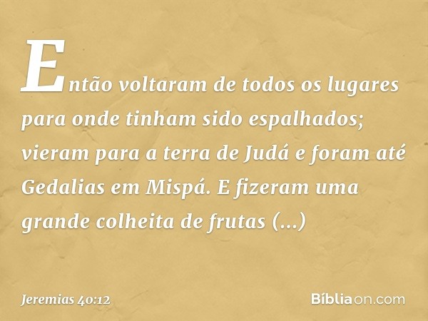 Então voltaram de todos os lugares para onde tinham sido espalha­dos; vieram para a terra de Judá e foram até Gedalias em Mispá. E fizeram uma grande colheita d