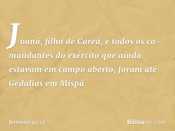 Joanã, filho de Careá, e todos os co­mandantes do exército que ainda estavam em campo aberto, foram até Gedalias em Mispá -- Jeremias 40:13