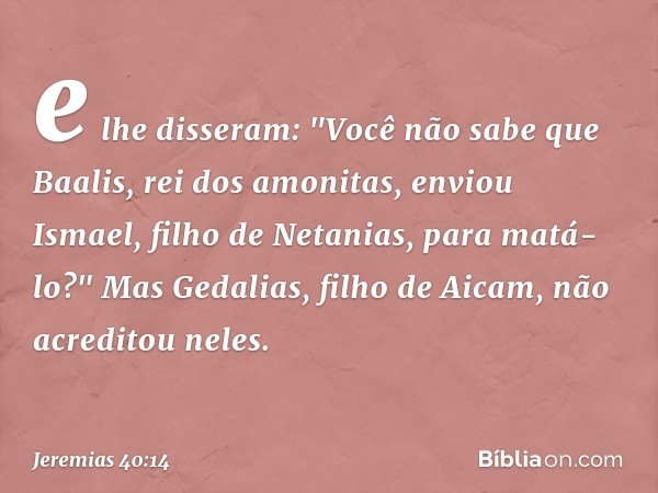 e lhe disseram: "Você não sabe que Baalis, rei dos amonitas, enviou Ismael, filho de Netanias, para matá-lo?" Mas Gedalias, filho de Aicam, não acreditou neles.