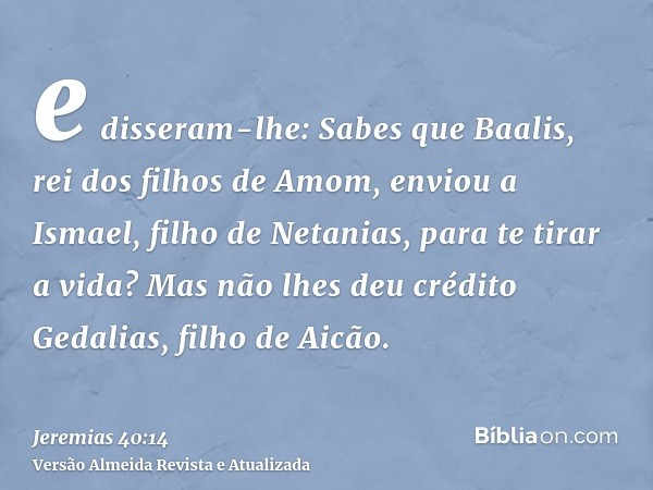 e disseram-lhe: Sabes que Baalis, rei dos filhos de Amom, enviou a Ismael, filho de Netanias, para te tirar a vida? Mas não lhes deu crédito Gedalias, filho de 