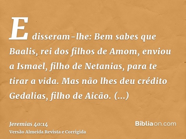 E disseram-lhe: Bem sabes que Baalis, rei dos filhos de Amom, enviou a Ismael, filho de Netanias, para te tirar a vida. Mas não lhes deu crédito Gedalias, filho