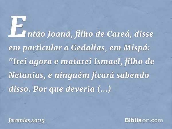 Então Joanã, filho de Careá, disse em particular a Gedalias, em Mispá: "Irei agora e matarei Ismael, filho de Netanias, e ninguém ficará sabendo disso. Por que 