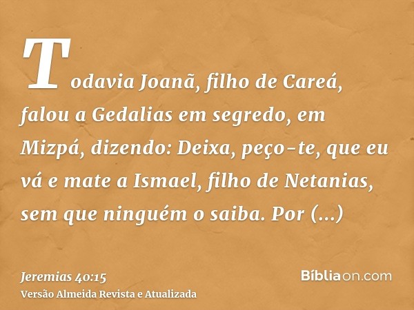 Todavia Joanã, filho de Careá, falou a Gedalias em segredo, em Mizpá, dizendo: Deixa, peço-te, que eu vá e mate a Ismael, filho de Netanias, sem que ninguém o s