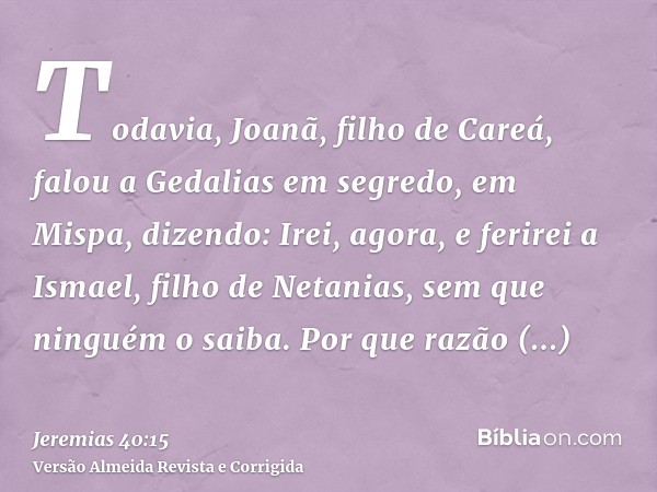 Todavia, Joanã, filho de Careá, falou a Gedalias em segredo, em Mispa, dizendo: Irei, agora, e ferirei a Ismael, filho de Netanias, sem que ninguém o saiba. Por