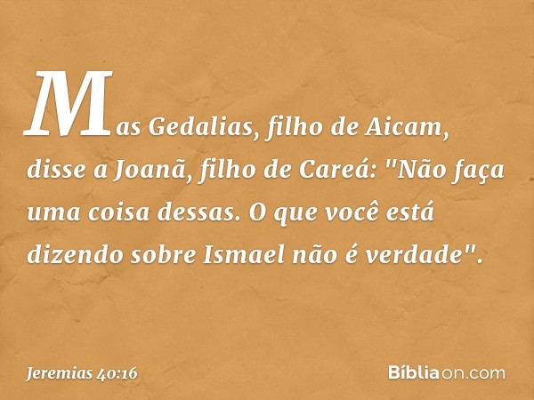 Mas Gedalias, filho de Aicam, disse a Joanã, filho de Careá: "Não faça uma coisa dessas. O que você está dizendo sobre Ismael não é verdade". -- Jeremias 40:16