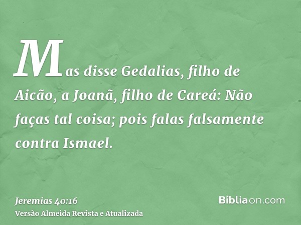 Mas disse Gedalias, filho de Aicão, a Joanã, filho de Careá: Não faças tal coisa; pois falas falsamente contra Ismael.