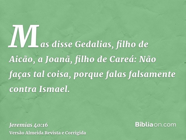 Mas disse Gedalias, filho de Aicão, a Joanã, filho de Careá: Não faças tal coisa, porque falas falsamente contra Ismael.
