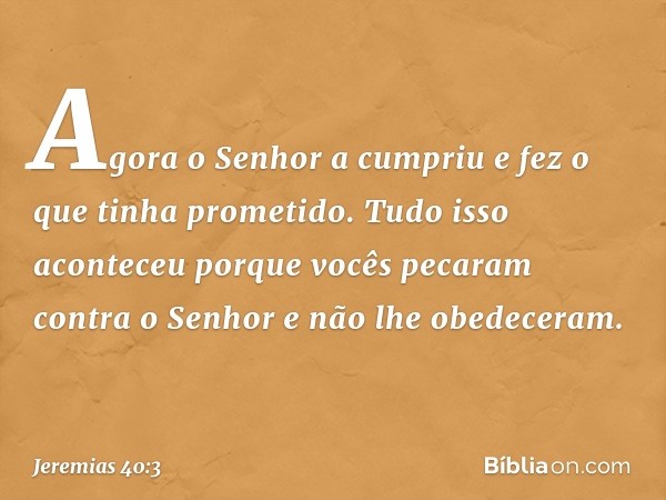 Agora o Senhor a cumpriu e fez o que tinha prometi­do. Tudo isso aconteceu porque vocês pecaram contra o Senhor e não lhe obedeceram. -- Jeremias 40:3