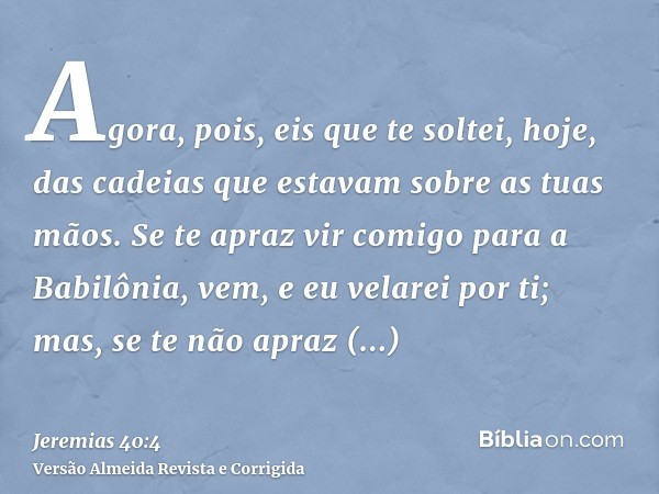 Agora, pois, eis que te soltei, hoje, das cadeias que estavam sobre as tuas mãos. Se te apraz vir comigo para a Babilônia, vem, e eu velarei por ti; mas, se te 