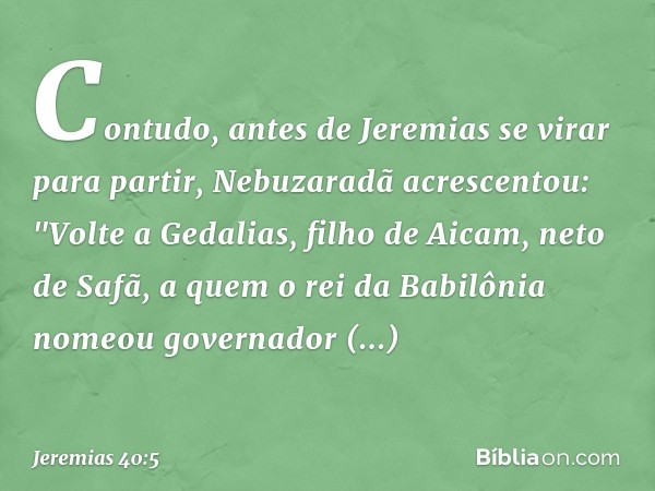 Contudo, antes de Jeremias se virar para partir, Nebuzaradã acrescentou: "Volte a Geda­lias, filho de Aicam, neto de Safã, a quem o rei da Babilônia nomeou gove