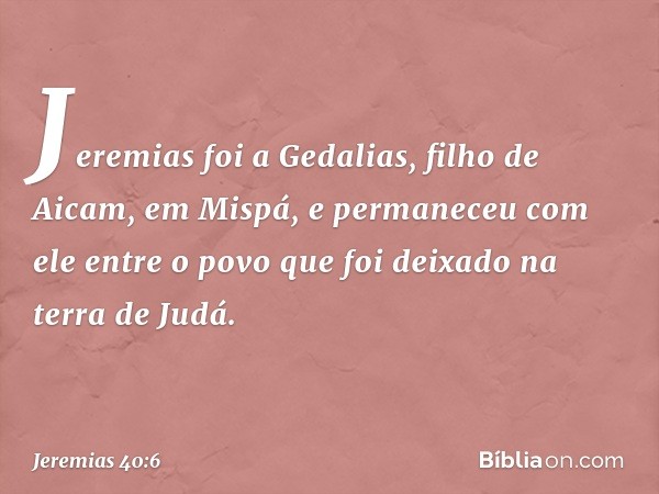 Jeremias foi a Gedalias, filho de Aicam, em Mispá, e permane­ceu com ele entre o povo que foi deixado na terra de Judá. -- Jeremias 40:6