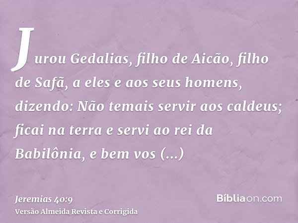 Jurou Gedalias, filho de Aicão, filho de Safã, a eles e aos seus homens, dizendo: Não temais servir aos caldeus; ficai na terra e servi ao rei da Babilônia, e b