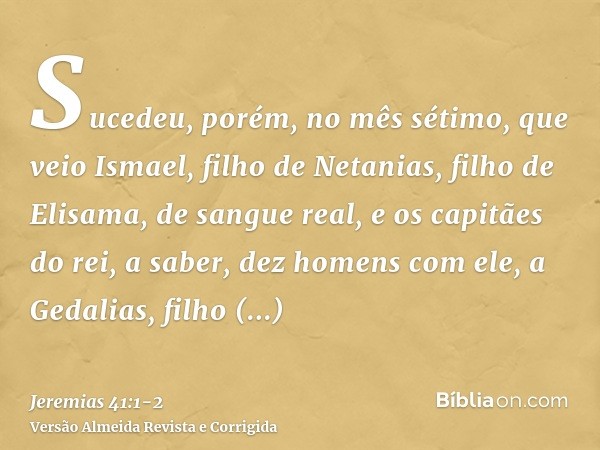 Sucedeu, porém, no mês sétimo, que veio Ismael, filho de Netanias, filho de Elisama, de sangue real, e os capitães do rei, a saber, dez homens com ele, a Gedali