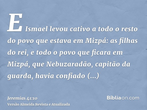 E Ismael levou cativo a todo o resto do povo que estava em Mizpá: as filhas do rei, e todo o povo que ficara em Mizpá, que Nebuzaradão, capitão da guarda, havia