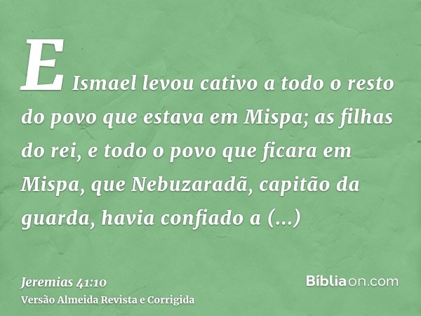 E Ismael levou cativo a todo o resto do povo que estava em Mispa; as filhas do rei, e todo o povo que ficara em Mispa, que Nebuzaradã, capitão da guarda, havia 