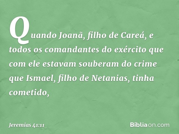 Quando Joanã, filho de Careá, e todos os comandantes do exército que com ele esta­vam souberam do crime que Ismael, filho de Netanias, tinha cometido, -- Jeremi