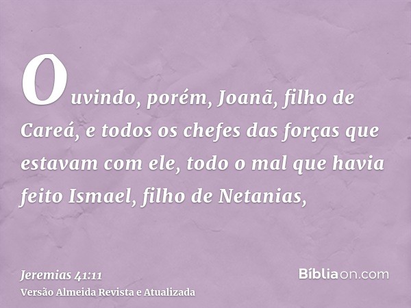 Ouvindo, porém, Joanã, filho de Careá, e todos os chefes das forças que estavam com ele, todo o mal que havia feito Ismael, filho de Netanias,