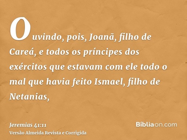Ouvindo, pois, Joanã, filho de Careá, e todos os príncipes dos exércitos que estavam com ele todo o mal que havia feito Ismael, filho de Netanias,