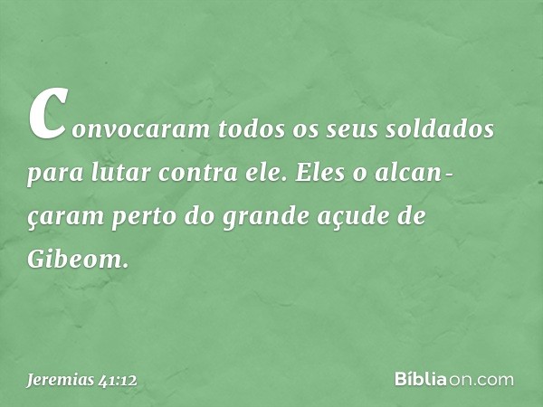 convocaram todos os seus soldados para lutar contra ele. Eles o alcan­çaram perto do grande açude de Gibeom. -- Jeremias 41:12