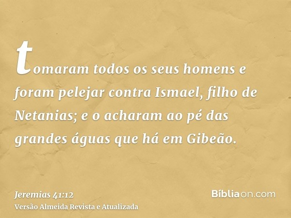 tomaram todos os seus homens e foram pelejar contra Ismael, filho de Netanias; e o acharam ao pé das grandes águas que há em Gibeão.