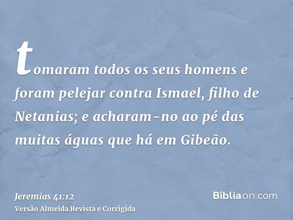 tomaram todos os seus homens e foram pelejar contra Ismael, filho de Netanias; e acharam-no ao pé das muitas águas que há em Gibeão.