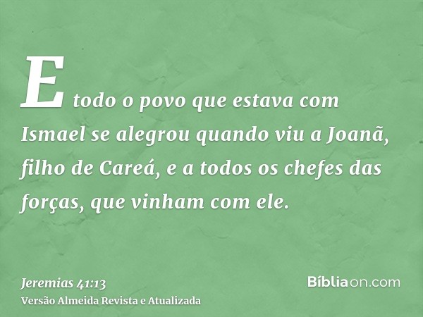 E todo o povo que estava com Ismael se alegrou quando viu a Joanã, filho de Careá, e a todos os chefes das forças, que vinham com ele.