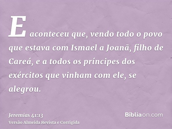 E aconteceu que, vendo todo o povo que estava com Ismael a Joanã, filho de Careá, e a todos os príncipes dos exércitos que vinham com ele, se alegrou.
