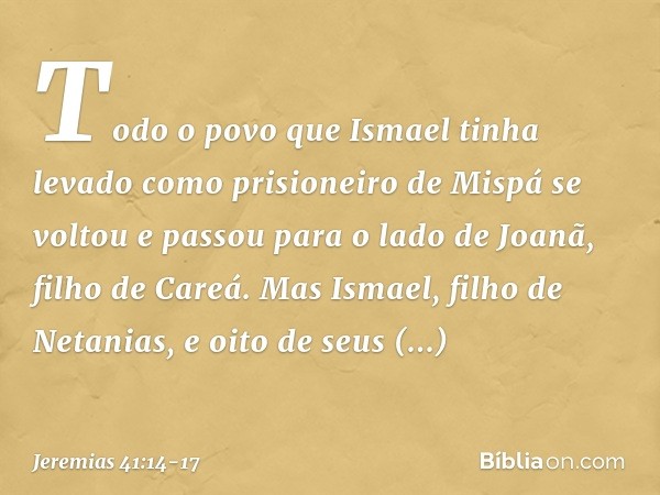Todo o povo que Ismael tinha levado como prisioneiro de Mispá se voltou e passou para o lado de Joanã, filho de Careá. Mas Ismael, filho de Netanias, e oito de 