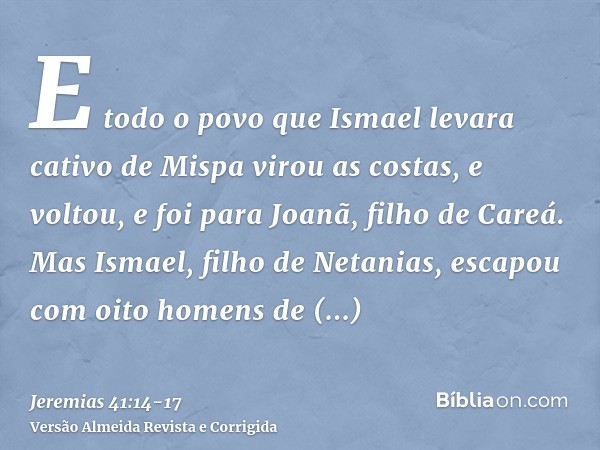 E todo o povo que Ismael levara cativo de Mispa virou as costas, e voltou, e foi para Joanã, filho de Careá.Mas Ismael, filho de Netanias, escapou com oito home