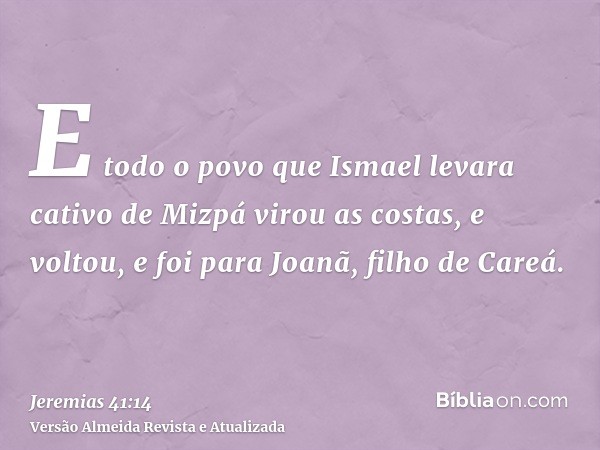 E todo o povo que Ismael levara cativo de Mizpá virou as costas, e voltou, e foi para Joanã, filho de Careá.