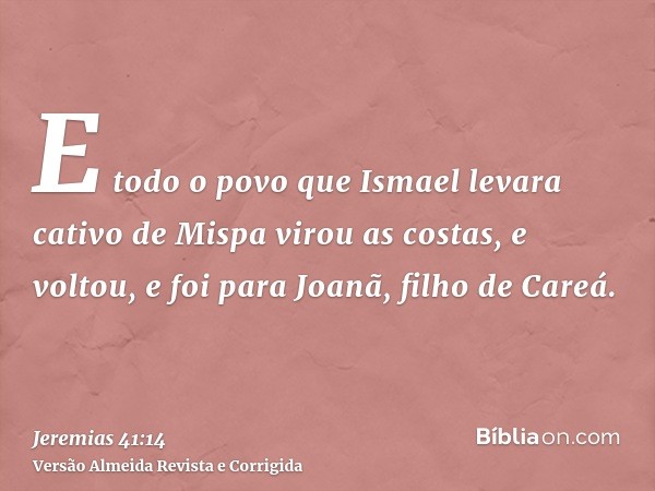 E todo o povo que Ismael levara cativo de Mispa virou as costas, e voltou, e foi para Joanã, filho de Careá.