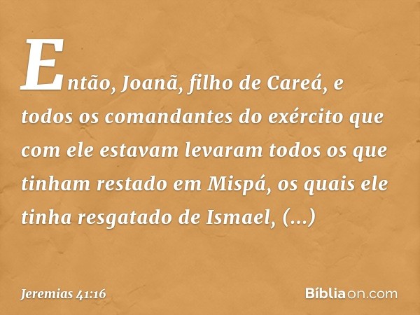 Então, Joanã, filho de Careá, e todos os comandantes do exército que com ele estavam levaram todos os que tinham restado em Mispá, os quais ele tinha resgatado 