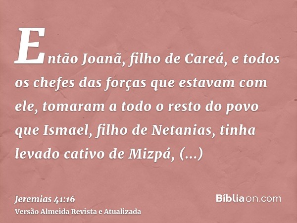 Então Joanã, filho de Careá, e todos os chefes das forças que estavam com ele, tomaram a todo o resto do povo que Ismael, filho de Netanias, tinha levado cativo