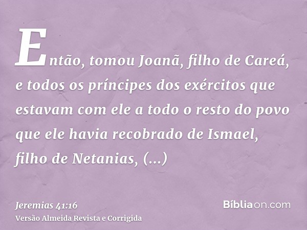 Então, tomou Joanã, filho de Careá, e todos os príncipes dos exércitos que estavam com ele a todo o resto do povo que ele havia recobrado de Ismael, filho de Ne