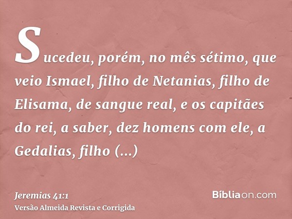 Sucedeu, porém, no mês sétimo, que veio Ismael, filho de Netanias, filho de Elisama, de sangue real, e os capitães do rei, a saber, dez homens com ele, a Gedali