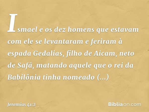 Ismael e os dez homens que estavam com ele se levantaram e feriram à espada Gedalias, filho de Aicam, neto de Safã, matando aquele que o rei da Babilônia tinha 