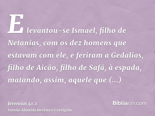 E levantou-se Ismael, filho de Netanias, com os dez homens que estavam com ele, e feriram a Gedalias, filho de Aicão, filho de Safã, à espada, matando, assim, a