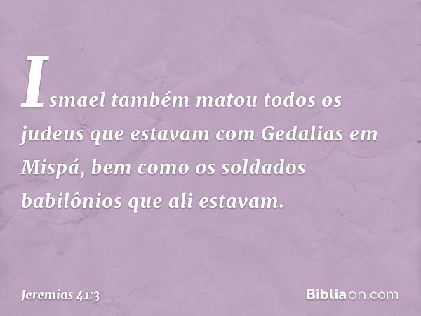 Ismael também matou todos os judeus que estavam com Gedalias em Mispá, bem como os soldados babilônios que ali estavam. -- Jeremias 41:3