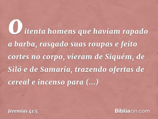 oitenta homens que haviam rapado a barba, rasgado suas roupas e feito cortes no corpo, vieram de Siquém, de Siló e de Samaria, trazendo ofertas de cereal e ince